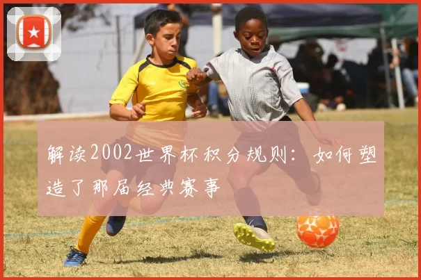解读2002世界杯积分规则:如何塑造了那届经典赛事