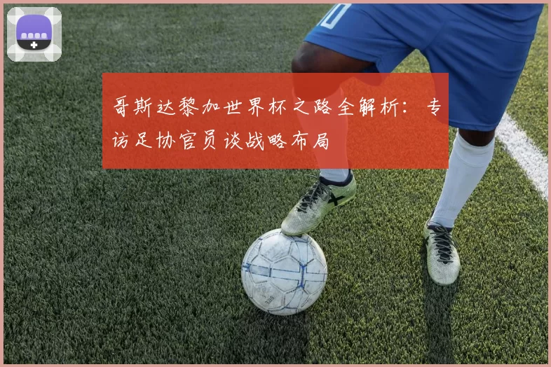 哥斯达黎加世界杯之路全解析:专访足协官员谈战略布局