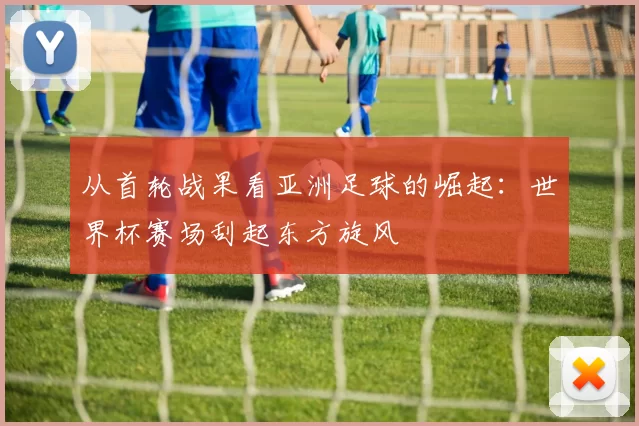 从首轮战果看亚洲足球的崛起:世界杯赛场刮起东方旋风