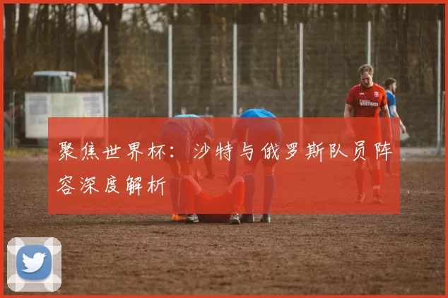聚焦世界杯：沙特与俄罗斯队员阵容深度解析