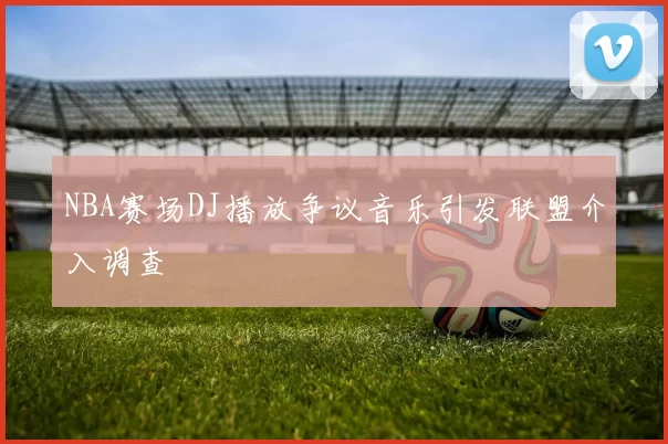 NBA赛场DJ播放争议音乐引发联盟介入调查
