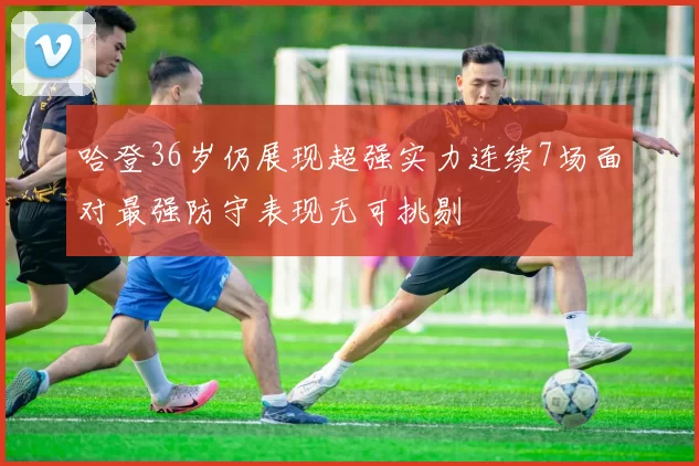 哈登36岁仍展现超强实力连续7场面对最强防守表现无可挑剔