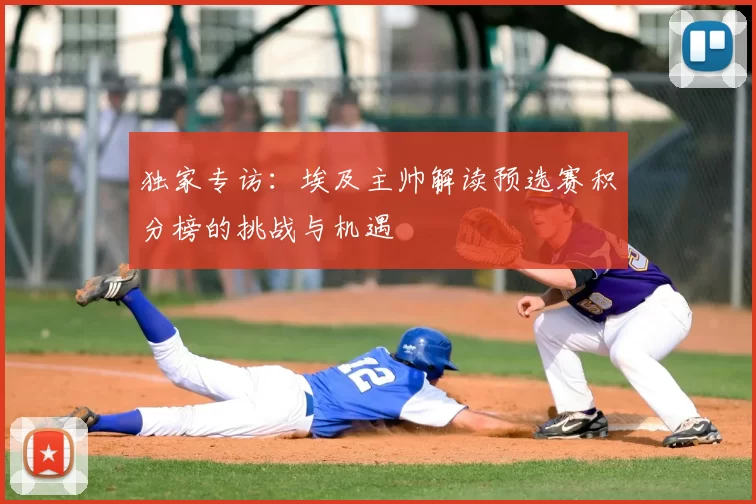 独家专访:埃及主帅解读预选赛积分榜的挑战与机遇