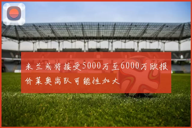 米兰或将接受5000万至6000万欧报价莱奥离队可能性加大
