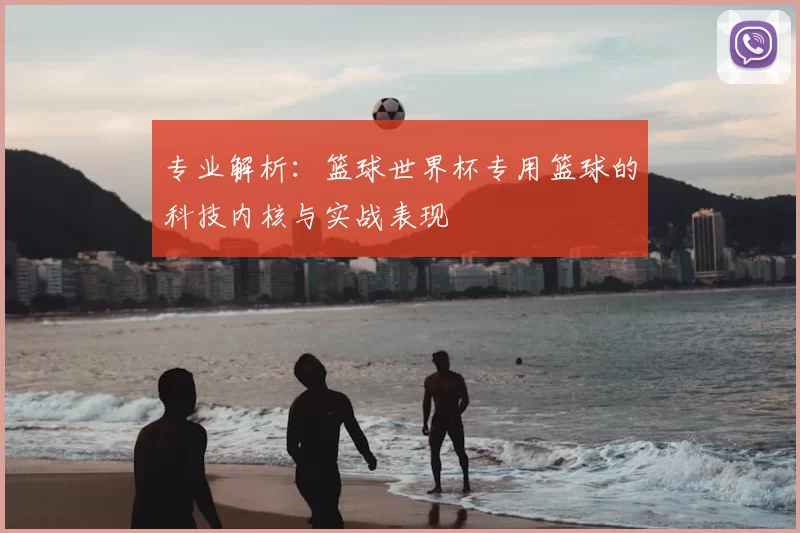 专业解析:篮球世界杯专用篮球的科技内核与实战表现