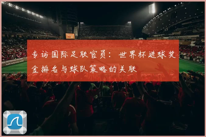 专访国际足联官员:世界杯进球奖金排名与球队策略的关联