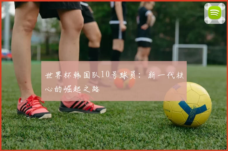 世界杯韩国队10号球员：新一代核心的崛起之路