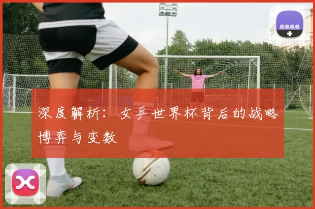 深度解析：女乒世界杯背后的战略博弈与变数