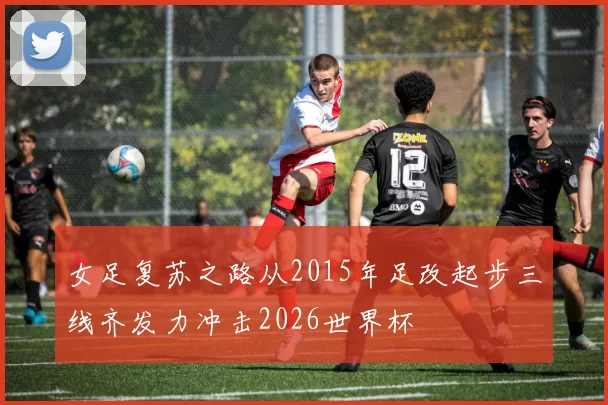 女足复苏之路从2015年足改起步三线齐发力冲击2026世界杯