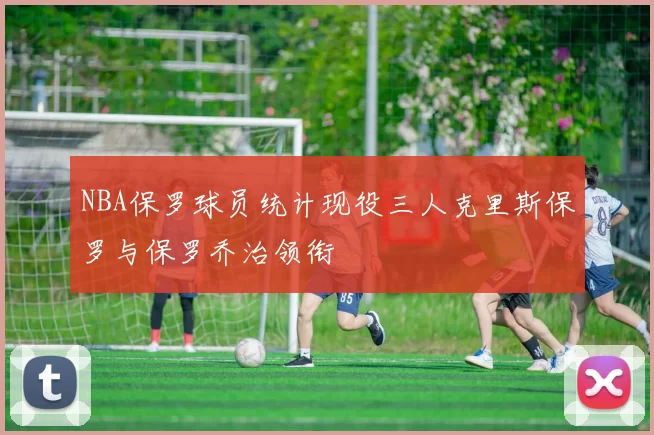 NBA保罗球员统计现役三人克里斯保罗与保罗乔治领衔