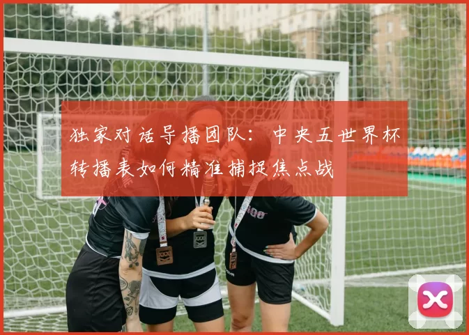 独家对话导播团队：中央五世界杯转播表如何精准捕捉焦点战