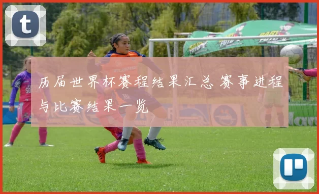 历届世界杯赛程结果汇总 赛事进程与比赛结果一览