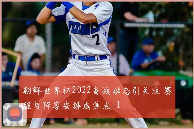 朝鲜世界杯2022备战动态引关注 赛程与阵容安排成焦点_1