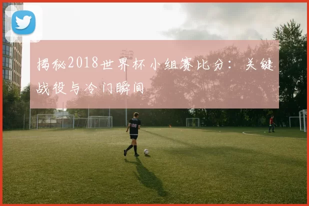 揭秘2018世界杯小组赛比分：关键战役与冷门瞬间