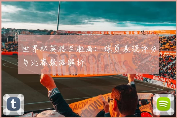 世界杯英格兰胜局：球员表现评分与比赛数据解析