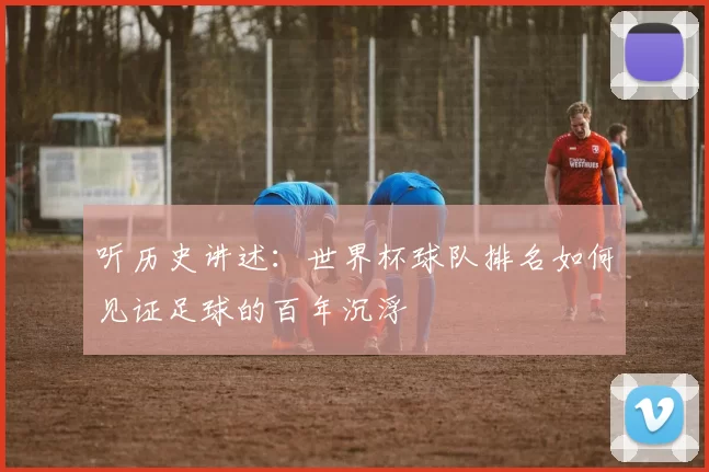 听历史讲述：世界杯球队排名如何见证足球的百年沉浮