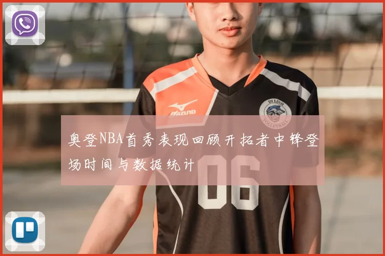 奥登NBA首秀表现回顾开拓者中锋登场时间与数据统计