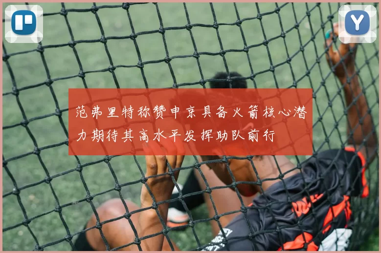 范弗里特称赞申京具备火箭核心潜力期待其高水平发挥助队前行