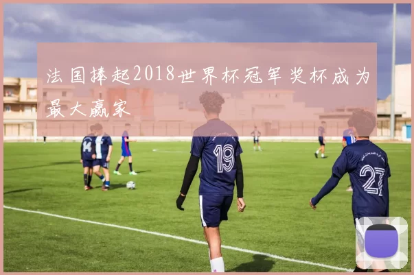 法国捧起2018世界杯冠军奖杯成为最大赢家