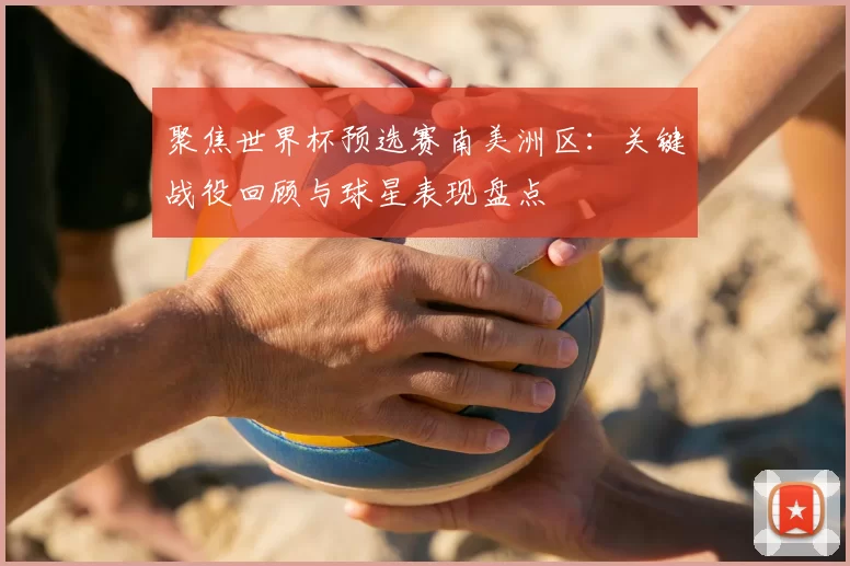 聚焦世界杯预选赛南美洲区：关键战役回顾与球星表现盘点