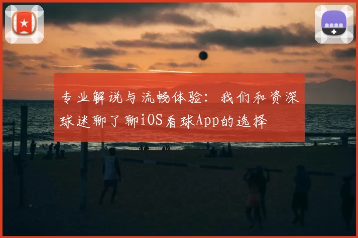 专业解说与流畅体验:我们和资深球迷聊了聊iOS看球App的选择