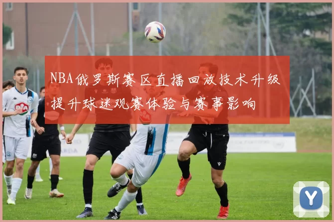 NBA俄罗斯赛区直播回放技术升级 提升球迷观赛体验与赛事影响