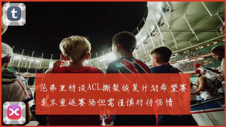 范弗里特谈ACL撕裂恢复计划希望赛季末重返赛场但需谨慎对待伤情