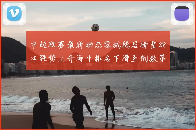 中超联赛最新动态蓉城稳居榜首浙江强势上升海牛排名下滑至倒数第三
