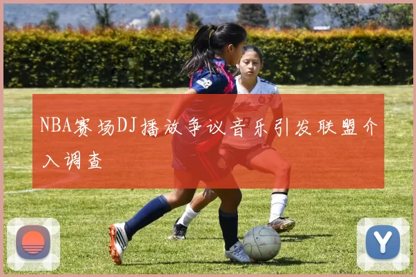 NBA赛场DJ播放争议音乐引发联盟介入调查