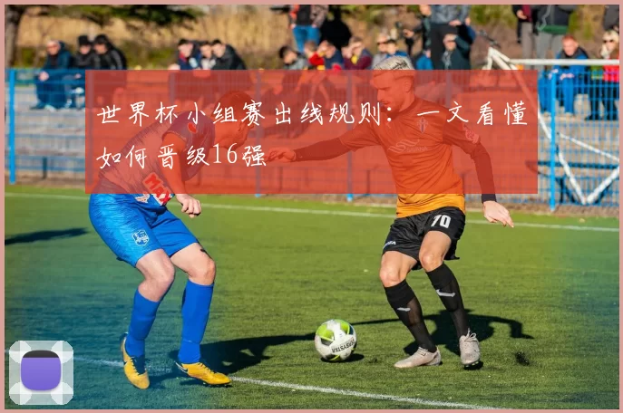 世界杯小组赛出线规则:一文看懂如何晋级16强