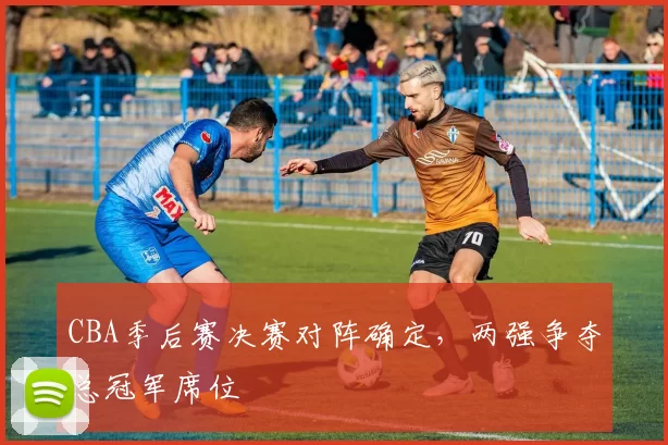 CBA季后赛决赛对阵确定,两强争夺总冠军席位