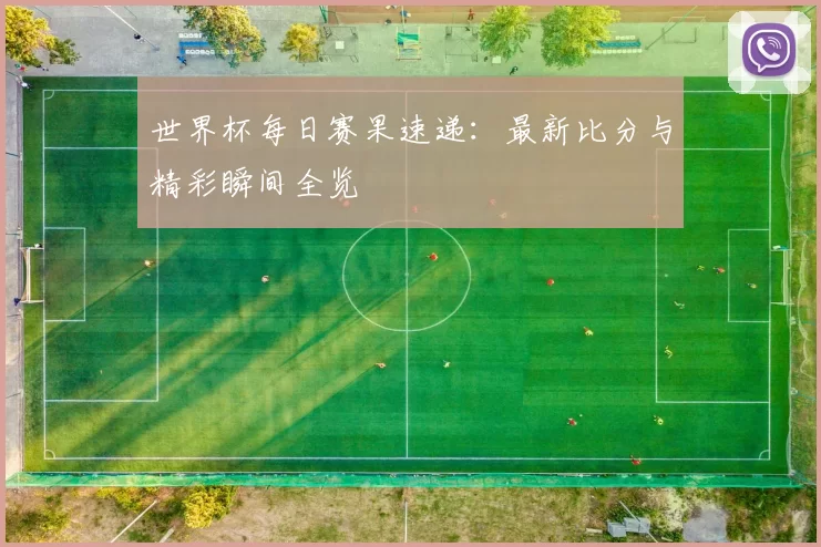 世界杯每日赛果速递：最新比分与精彩瞬间全览