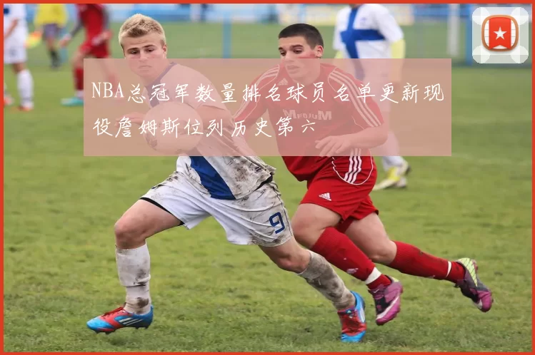 NBA总冠军数量排名球员名单更新现役詹姆斯位列历史第六