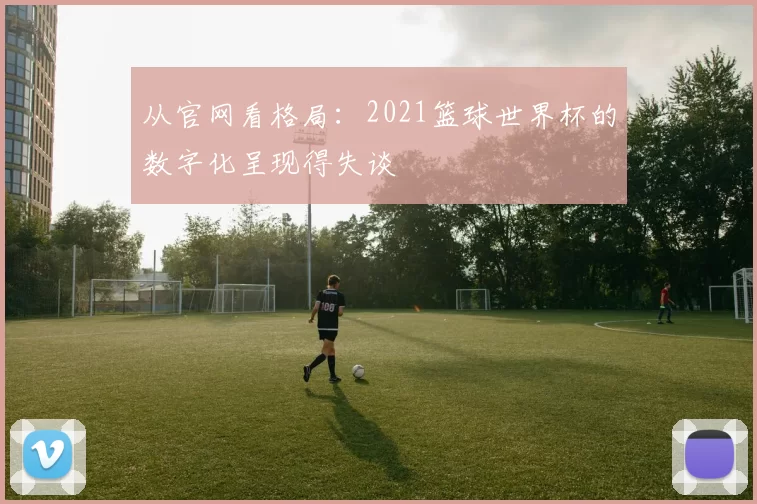 从官网看格局：2021篮球世界杯的数字化呈现得失谈