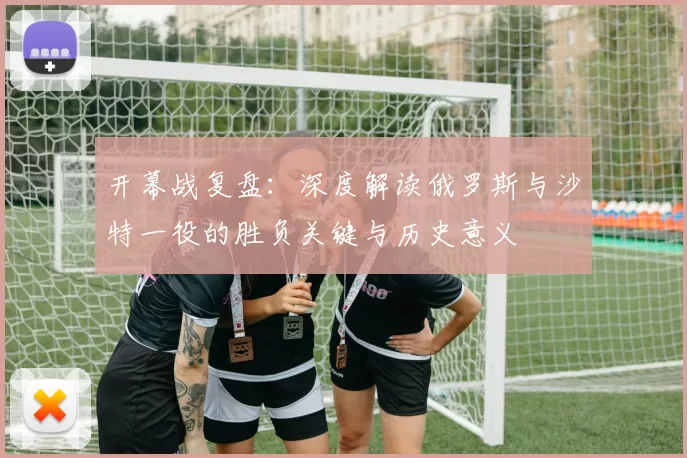 开幕战复盘：深度解读俄罗斯与沙特一役的胜负关键与历史意义