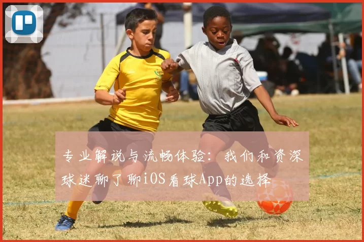 专业解说与流畅体验:我们和资深球迷聊了聊iOS看球App的选择