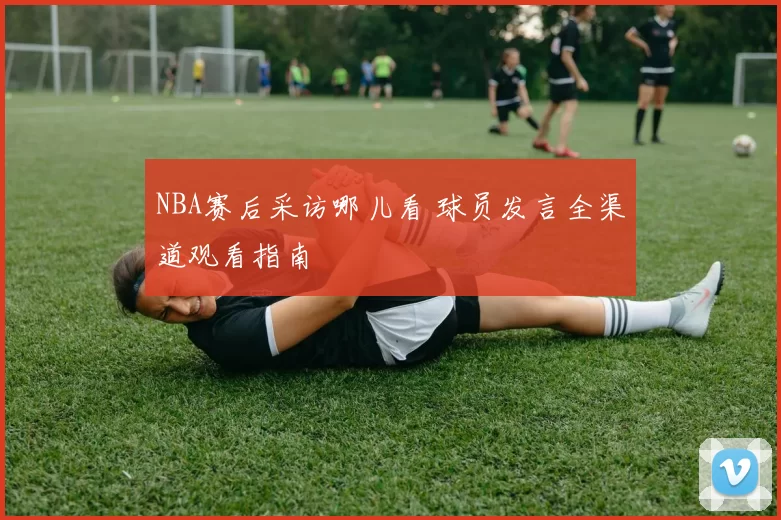NBA赛后采访哪儿看 球员发言全渠道观看指南