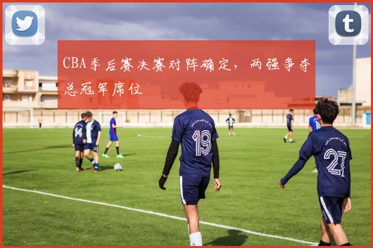 CBA季后赛决赛对阵确定，两强争夺总冠军席位