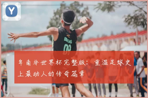 年南非世界杯完整版:重温足球史上最动人的传奇篇章