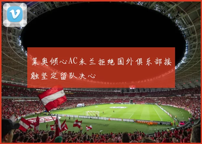 莱奥倾心AC米兰拒绝国外俱乐部接触坚定留队决心