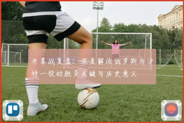 开幕战复盘：深度解读俄罗斯与沙特一役的胜负关键与历史意义