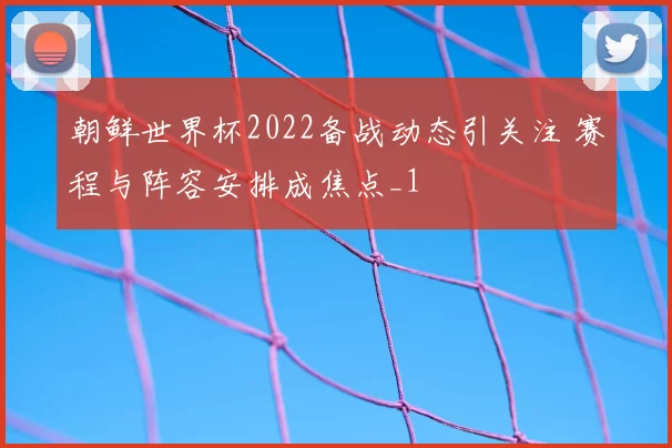 朝鲜世界杯2022备战动态引关注 赛程与阵容安排成焦点_1
