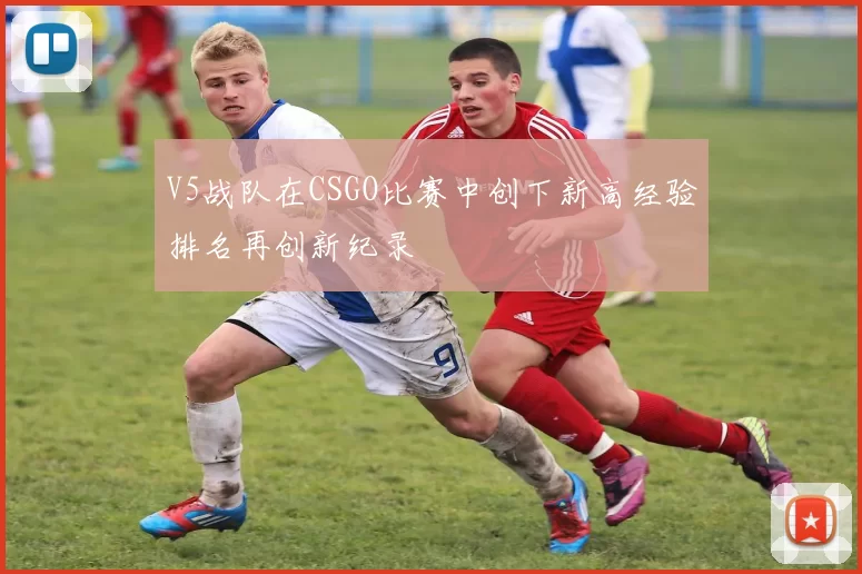 V5战队在CSGO比赛中创下新高经验排名再创新纪录