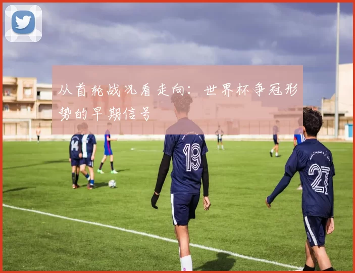 从首轮战况看走向：世界杯争冠形势的早期信号
