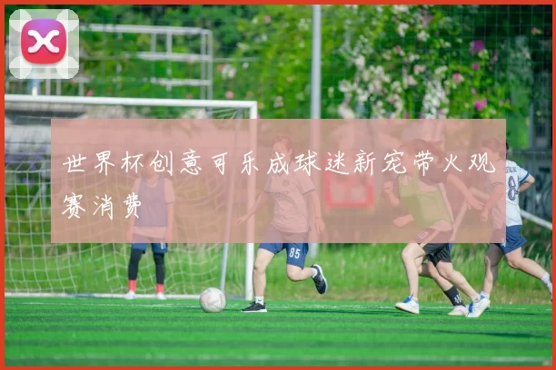 世界杯创意可乐成球迷新宠带火观赛消费