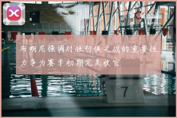 布朗尼强调对独行侠之战的重要性力争为赛季初期完美收官