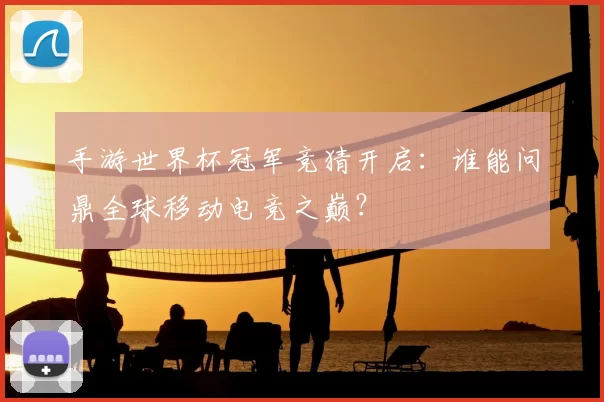 手游世界杯冠军竞猜开启:谁能问鼎全球移动电竞之巅?