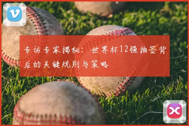 专访专家揭秘:世界杯12强抽签背后的关键规则与策略