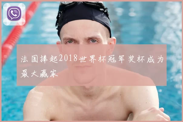 法国捧起2018世界杯冠军奖杯成为最大赢家
