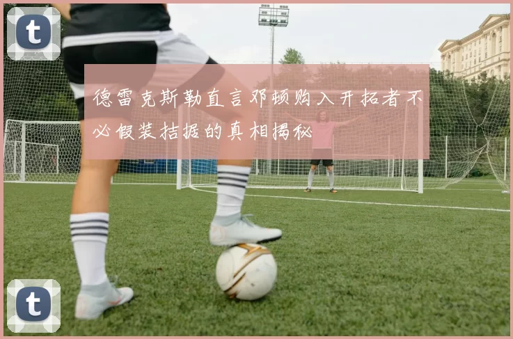 德雷克斯勒直言邓顿购入开拓者不必假装拮据的真相揭秘